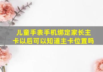 儿童手表手机绑定家长主卡以后可以知道主卡位置吗