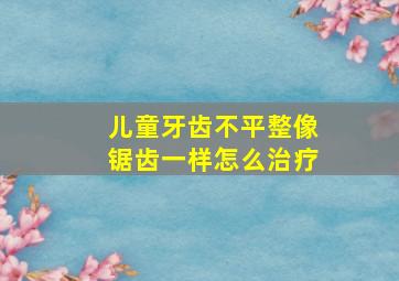 儿童牙齿不平整像锯齿一样怎么治疗