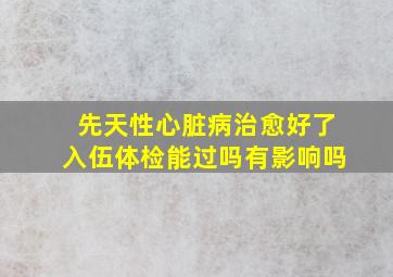 先天性心脏病治愈好了入伍体检能过吗有影响吗