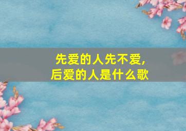 先爱的人先不爱,后爱的人是什么歌