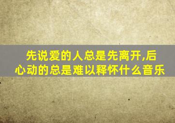 先说爱的人总是先离开,后心动的总是难以释怀什么音乐