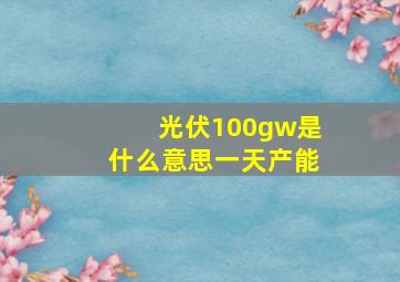 光伏100gw是什么意思一天产能