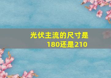 光伏主流的尺寸是180还是210