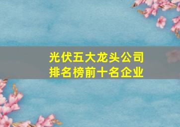 光伏五大龙头公司排名榜前十名企业