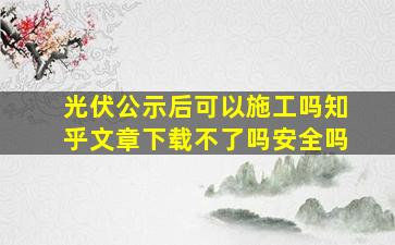 光伏公示后可以施工吗知乎文章下载不了吗安全吗