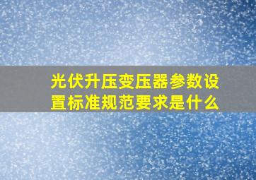 光伏升压变压器参数设置标准规范要求是什么