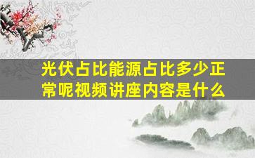 光伏占比能源占比多少正常呢视频讲座内容是什么