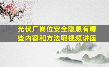 光伏厂岗位安全隐患有哪些内容和方法呢视频讲座