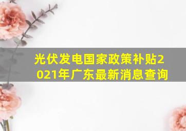 光伏发电国家政策补贴2021年广东最新消息查询