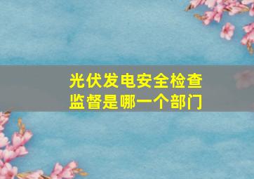 光伏发电安全检查监督是哪一个部门