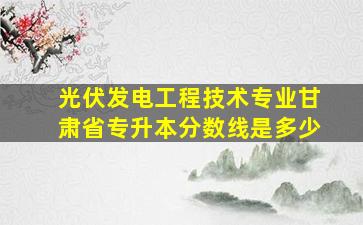 光伏发电工程技术专业甘肃省专升本分数线是多少