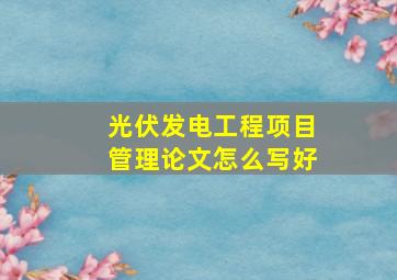 光伏发电工程项目管理论文怎么写好