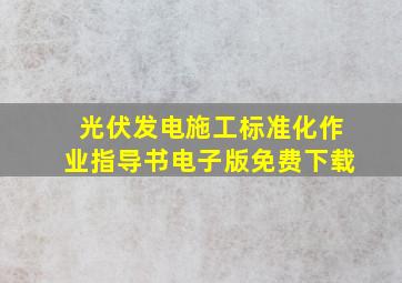 光伏发电施工标准化作业指导书电子版免费下载