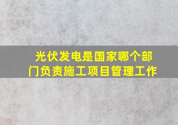 光伏发电是国家哪个部门负责施工项目管理工作