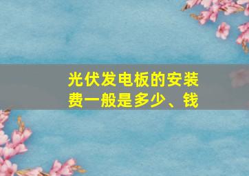 光伏发电板的安装费一般是多少、钱