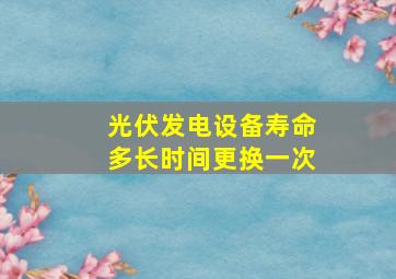 光伏发电设备寿命多长时间更换一次