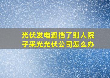 光伏发电遮挡了别人院子采光光伏公司怎么办