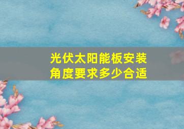 光伏太阳能板安装角度要求多少合适