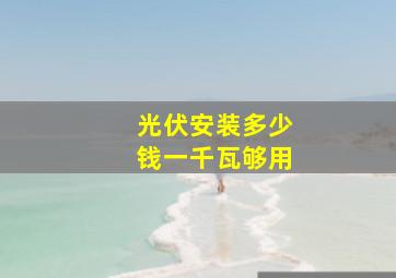 光伏安装多少钱一千瓦够用