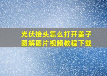 光伏接头怎么打开盖子图解图片视频教程下载