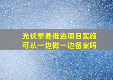 光伏整县推进项目实施可从一边做一边备案吗