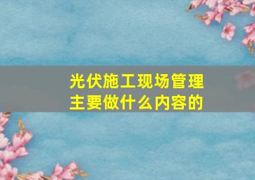 光伏施工现场管理主要做什么内容的