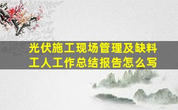 光伏施工现场管理及缺料工人工作总结报告怎么写