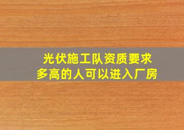 光伏施工队资质要求多高的人可以进入厂房