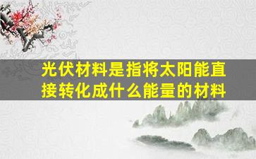 光伏材料是指将太阳能直接转化成什么能量的材料