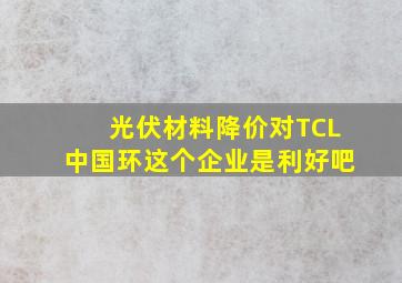 光伏材料降价对TCL中国环这个企业是利好吧