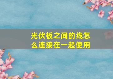 光伏板之间的线怎么连接在一起使用