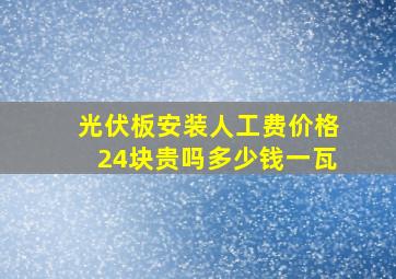 光伏板安装人工费价格24块贵吗多少钱一瓦