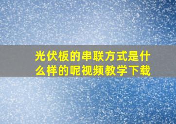 光伏板的串联方式是什么样的呢视频教学下载