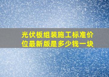 光伏板组装施工标准价位最新版是多少钱一块