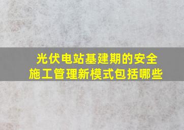 光伏电站基建期的安全施工管理新模式包括哪些