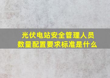 光伏电站安全管理人员数量配置要求标准是什么