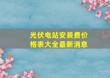 光伏电站安装费价格表大全最新消息