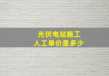 光伏电站施工人工单价是多少