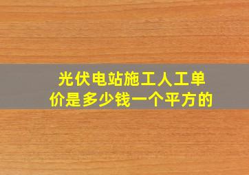 光伏电站施工人工单价是多少钱一个平方的