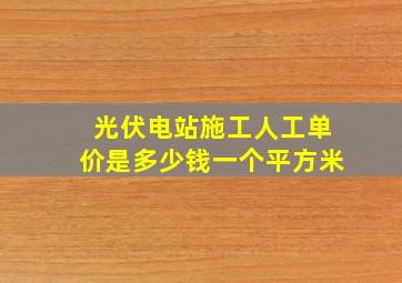 光伏电站施工人工单价是多少钱一个平方米