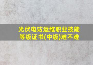 光伏电站运维职业技能等级证书(中级)难不难