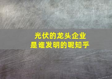 光伏的龙头企业是谁发明的呢知乎