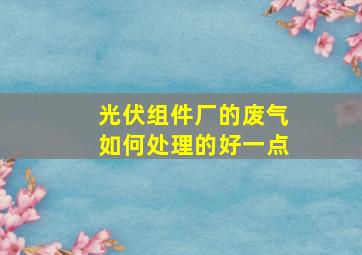 光伏组件厂的废气如何处理的好一点