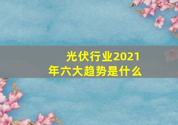 光伏行业2021年六大趋势是什么