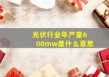 光伏行业年产量600mw是什么意思