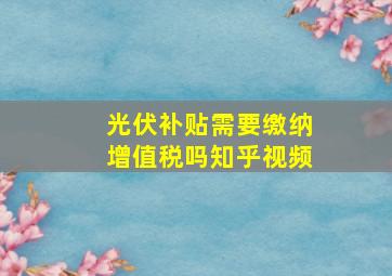 光伏补贴需要缴纳增值税吗知乎视频