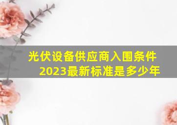 光伏设备供应商入围条件2023最新标准是多少年