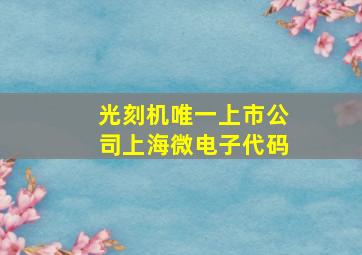 光刻机唯一上市公司上海微电子代码