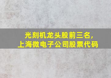 光刻机龙头股前三名,上海微电子公司股票代码