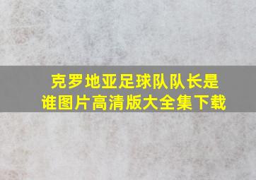 克罗地亚足球队队长是谁图片高清版大全集下载